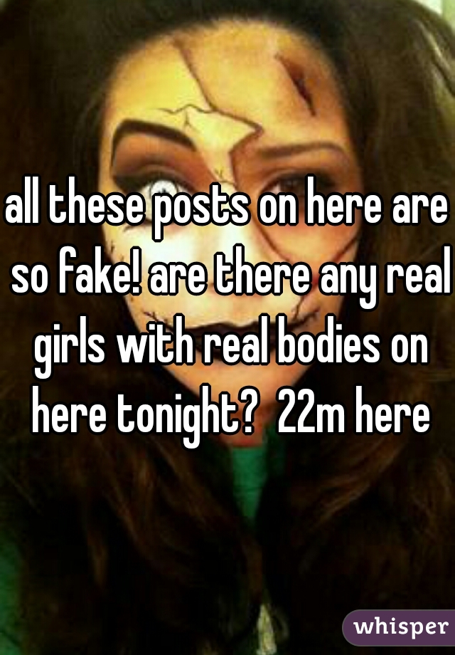 all these posts on here are so fake! are there any real girls with real bodies on here tonight?  22m here