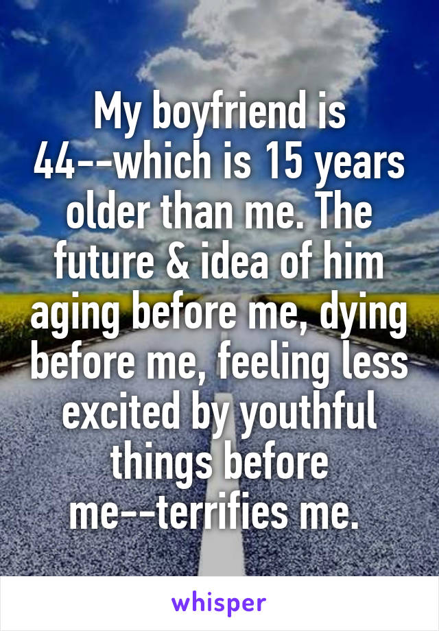 My boyfriend is 44--which is 15 years older than me. The future & idea of him aging before me, dying before me, feeling less excited by youthful things before me--terrifies me. 