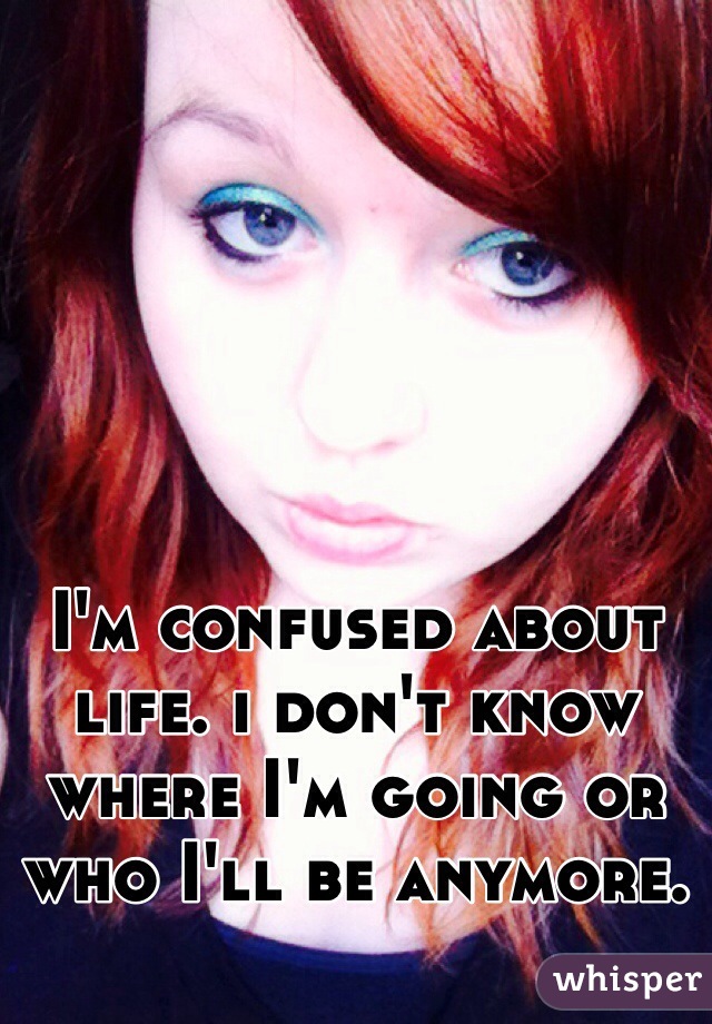 I'm confused about life. i don't know where I'm going or who I'll be anymore. 