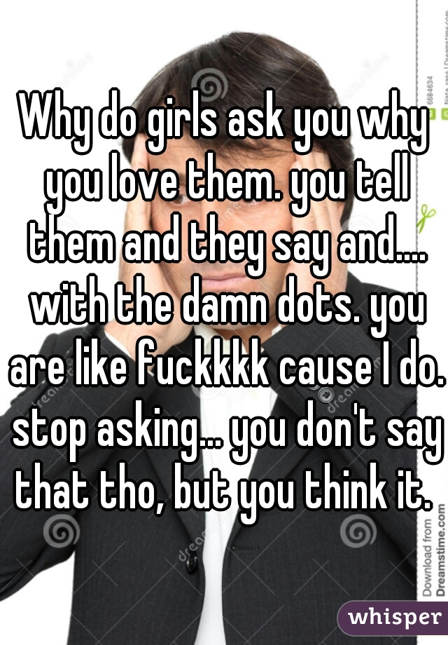 Why do girls ask you why you love them. you tell them and they say and.... with the damn dots. you are like fuckkkk cause I do. stop asking... you don't say that tho, but you think it. 