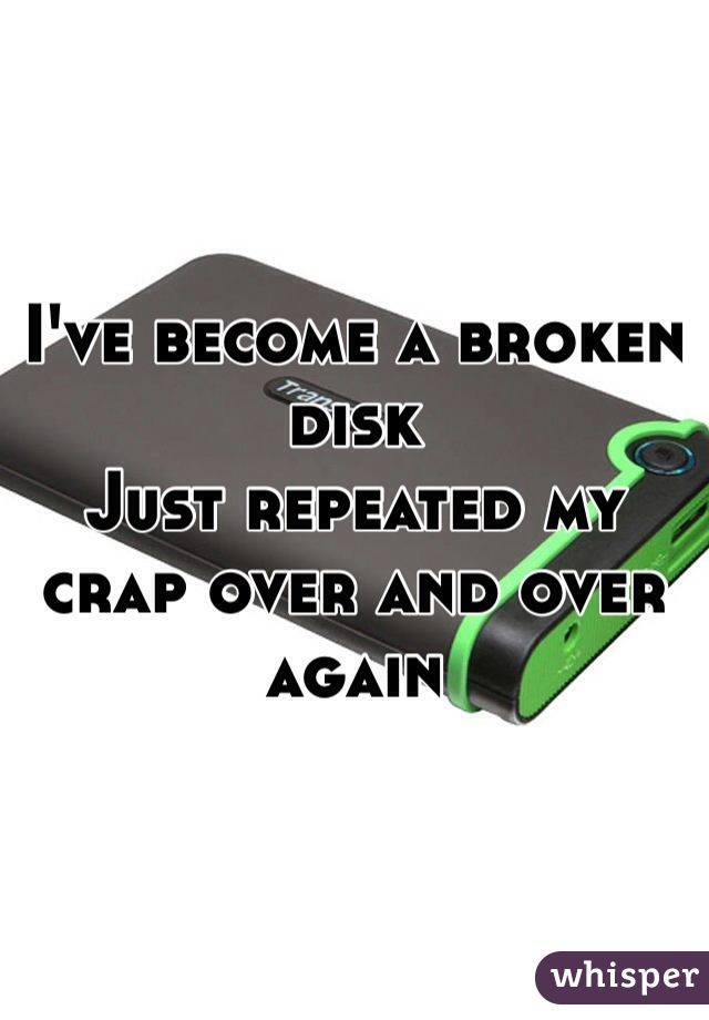 I've become a broken disk 
Just repeated my crap over and over again 