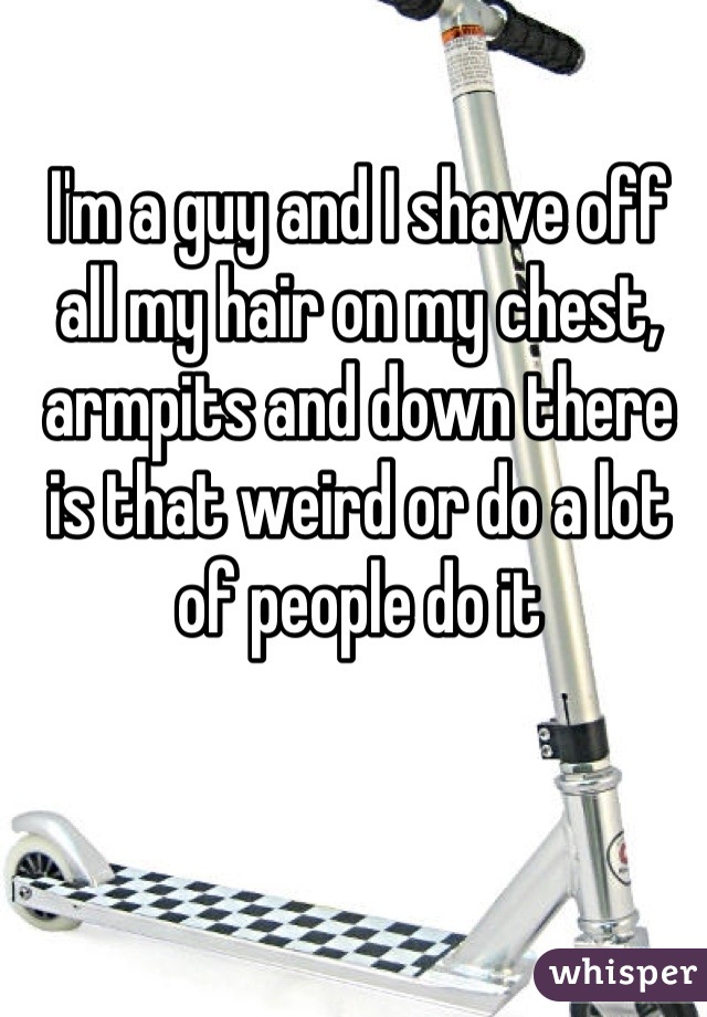 I'm a guy and I shave off all my hair on my chest, armpits and down there is that weird or do a lot of people do it