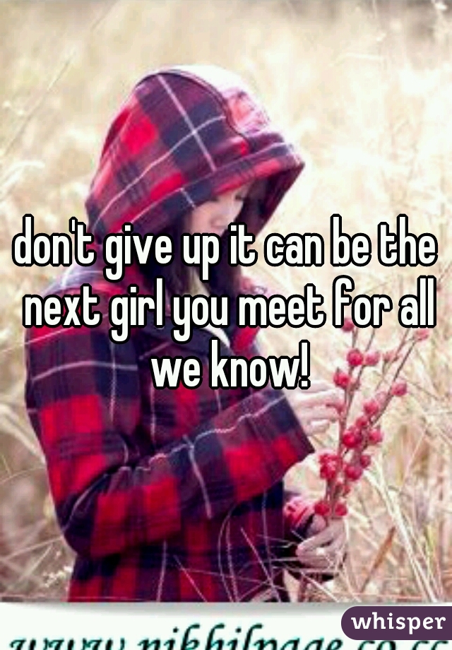 don't give up it can be the next girl you meet for all we know!