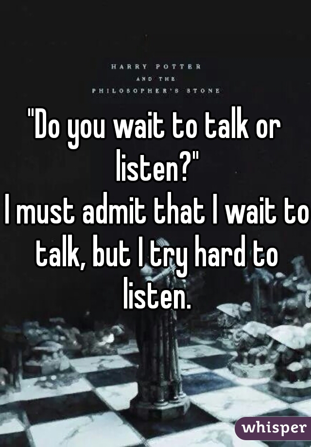 "Do you wait to talk or listen?"
 I must admit that I wait to talk, but I try hard to listen.