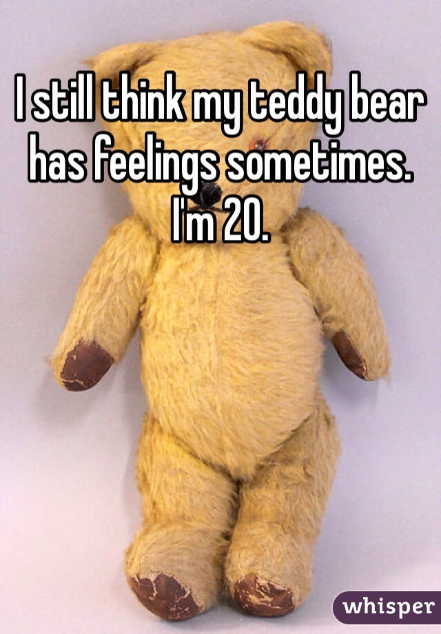 I still think my teddy bear has feelings sometimes. I'm 20.
