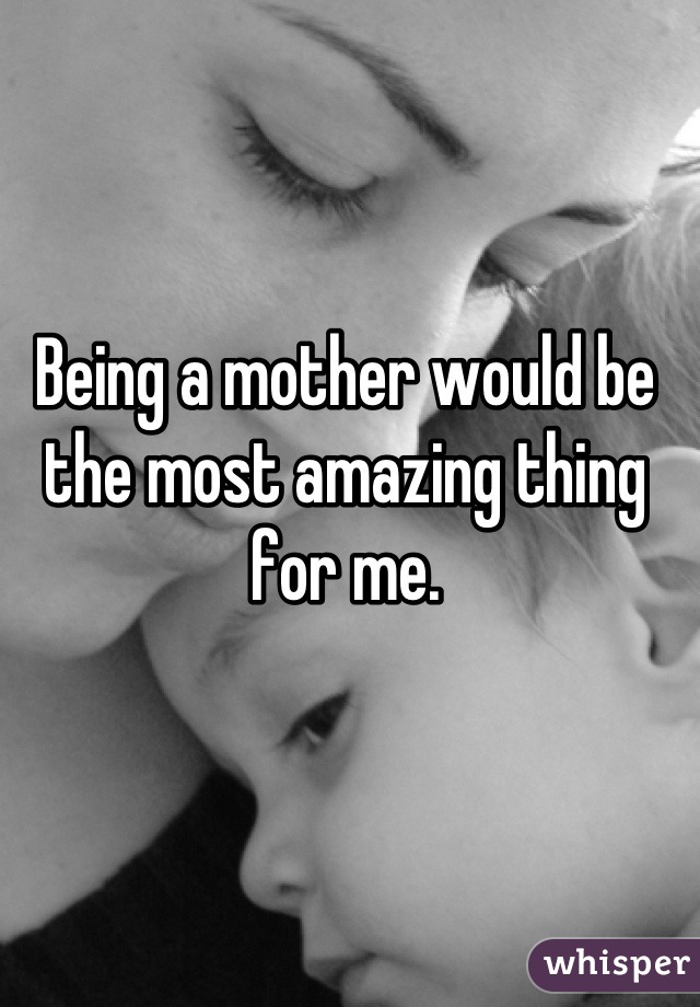Being a mother would be the most amazing thing for me.
