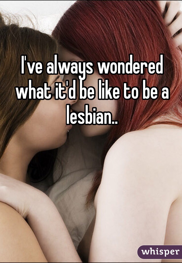 I've always wondered what it'd be like to be a lesbian..