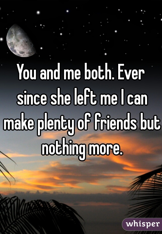 You and me both. Ever since she left me I can make plenty of friends but nothing more.