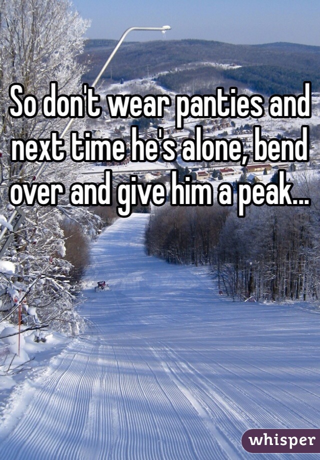 So don't wear panties and next time he's alone, bend over and give him a peak...