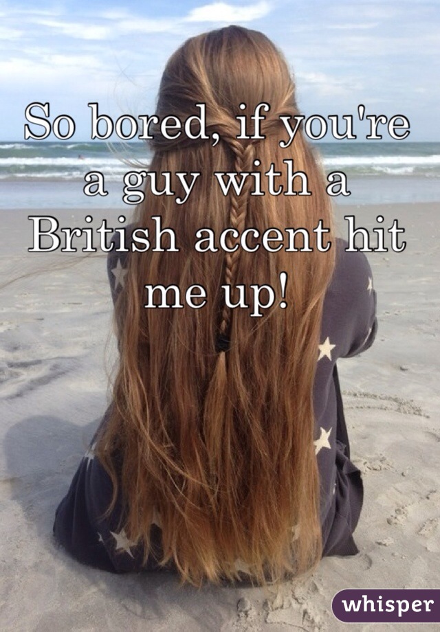 So bored, if you're a guy with a British accent hit me up!