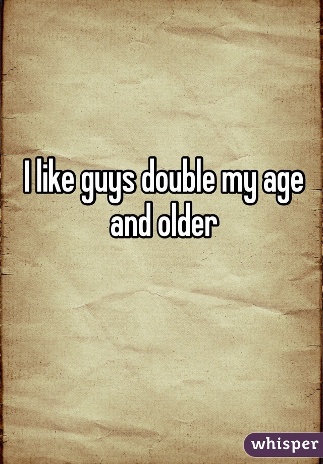 I like guys double my age and older