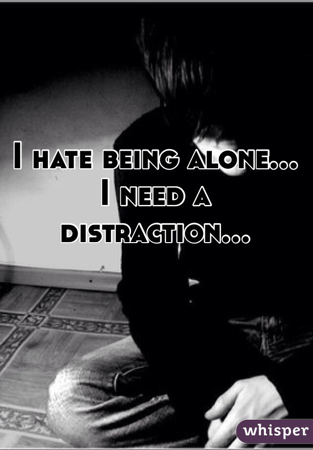 I hate being alone... I need a distraction...
