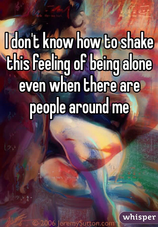 I don't know how to shake this feeling of being alone even when there are people around me