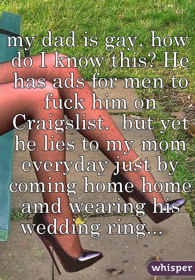 my dad is gay. how do I know this? He has ads for men to fuck him on Craigslist.  but yet he lies to my mom everyday just by coming home home amd wearing his wedding ring...   