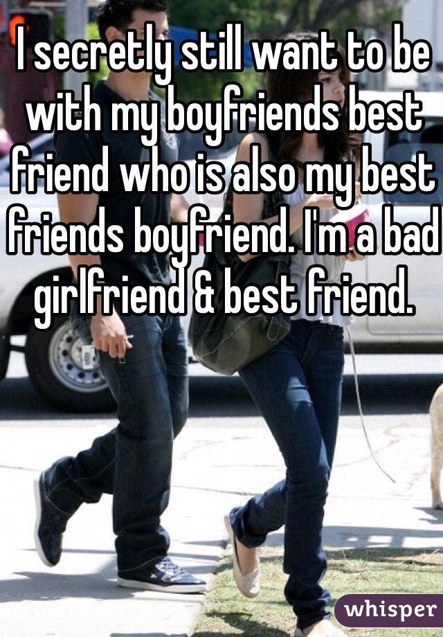 I secretly still want to be with my boyfriends best friend who is also my best friends boyfriend. I'm a bad girlfriend & best friend. 