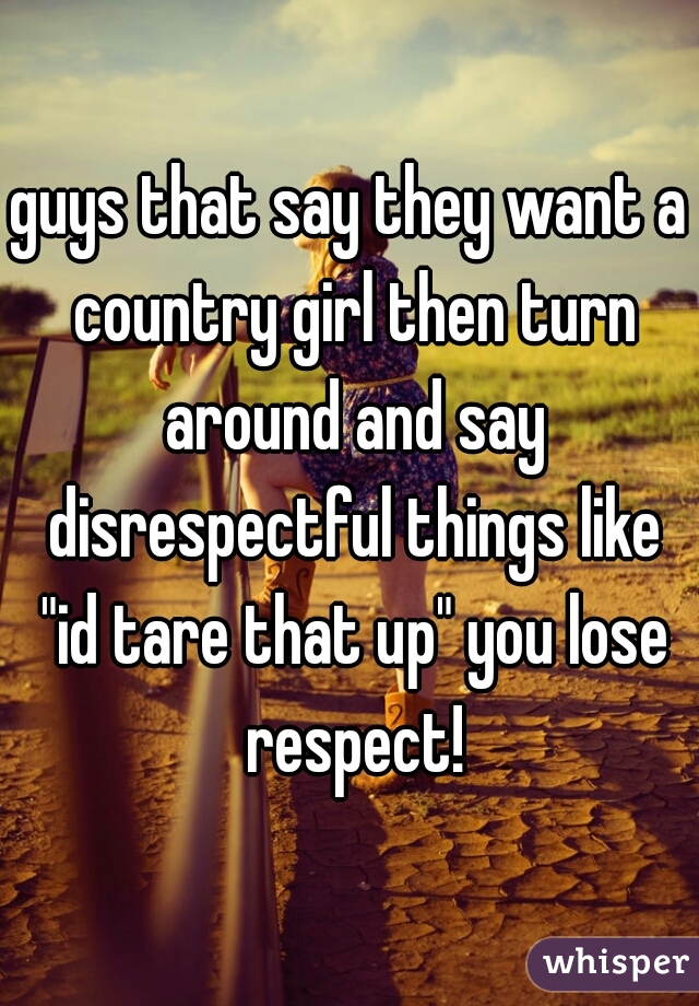guys that say they want a country girl then turn around and say disrespectful things like "id tare that up" you lose respect!
