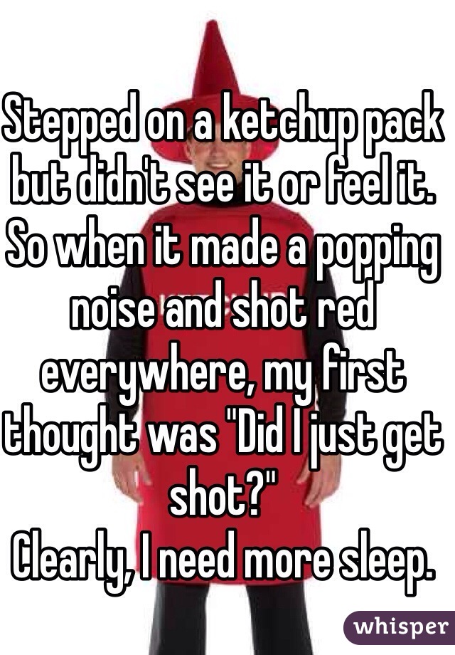 Stepped on a ketchup pack but didn't see it or feel it.
So when it made a popping noise and shot red everywhere, my first thought was "Did I just get shot?"
Clearly, I need more sleep.