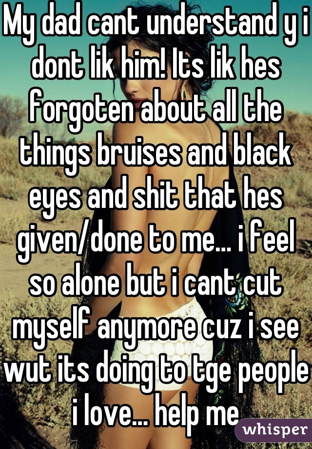 My dad cant understand y i dont lik him! Its lik hes forgoten about all the things bruises and black eyes and shit that hes given/done to me… i feel so alone but i cant cut myself anymore cuz i see wut its doing to tge people i love… help me