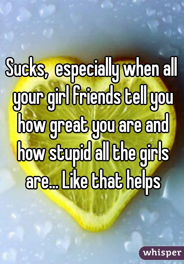 Sucks,  especially when all your girl friends tell you how great you are and how stupid all the girls are... Like that helps