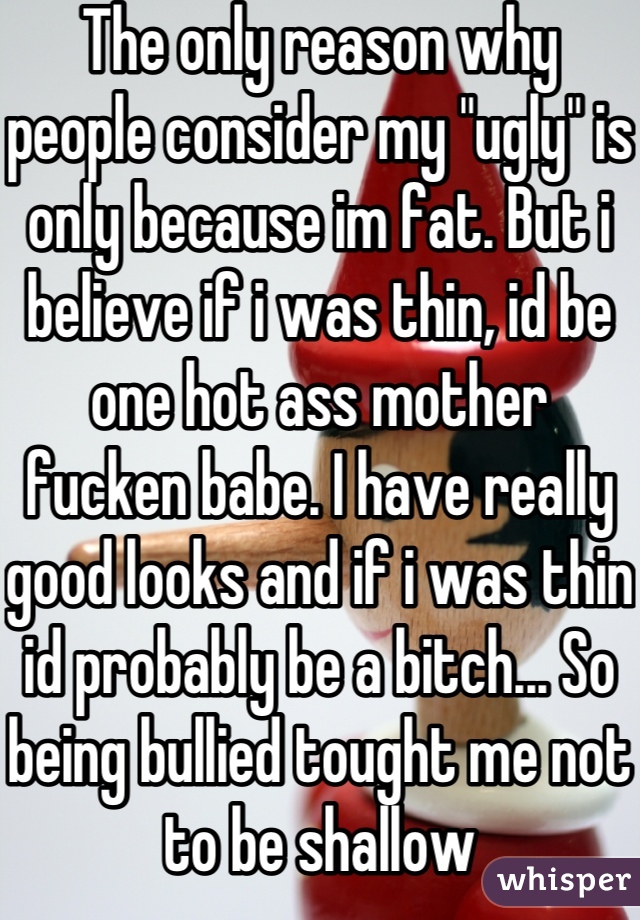 The only reason why people consider my "ugly" is only because im fat. But i believe if i was thin, id be one hot ass mother fucken babe. I have really good looks and if i was thin id probably be a bitch... So being bullied tought me not to be shallow