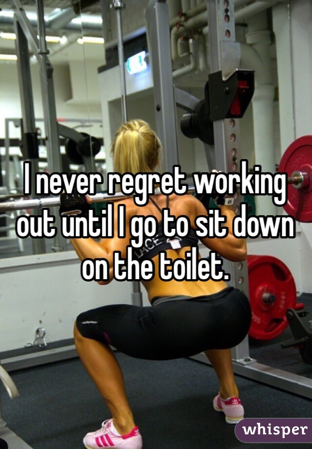 I never regret working out until I go to sit down on the toilet. 