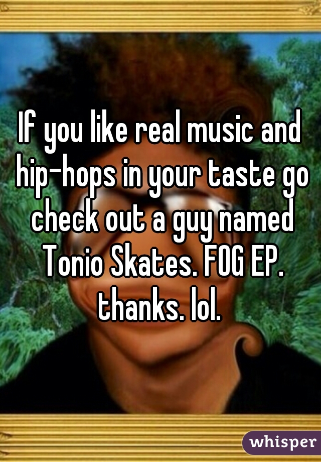 If you like real music and hip-hops in your taste go check out a guy named Tonio Skates. FOG EP. thanks. lol. 
