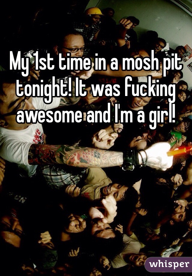 My 1st time in a mosh pit tonight! It was fucking awesome and I'm a girl!
