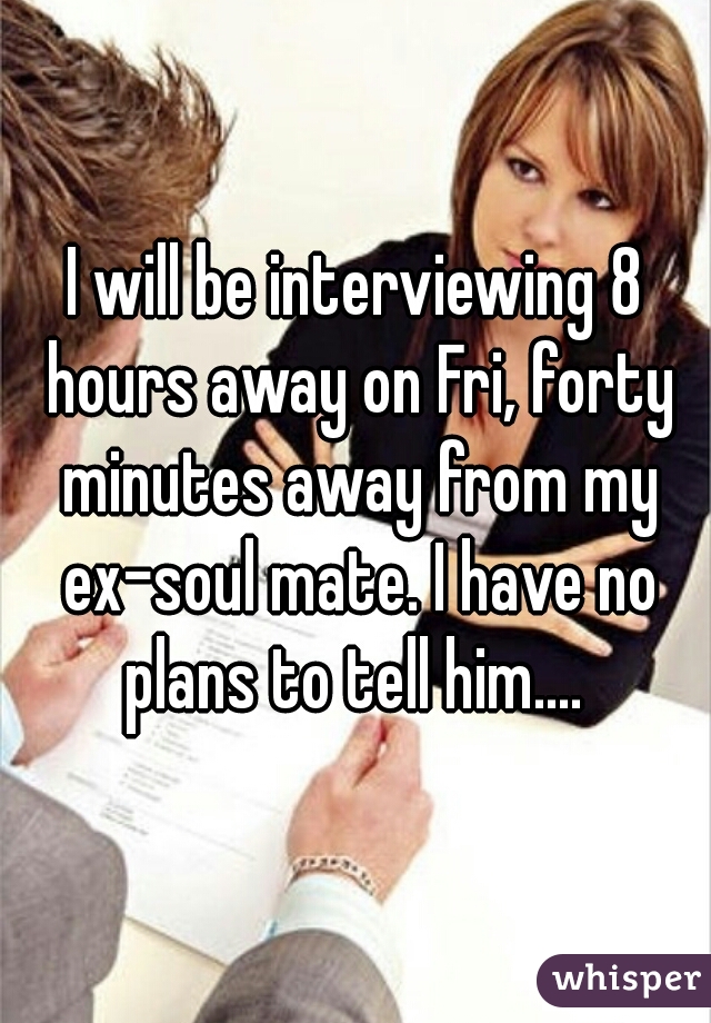I will be interviewing 8 hours away on Fri, forty minutes away from my ex-soul mate. I have no plans to tell him.... 