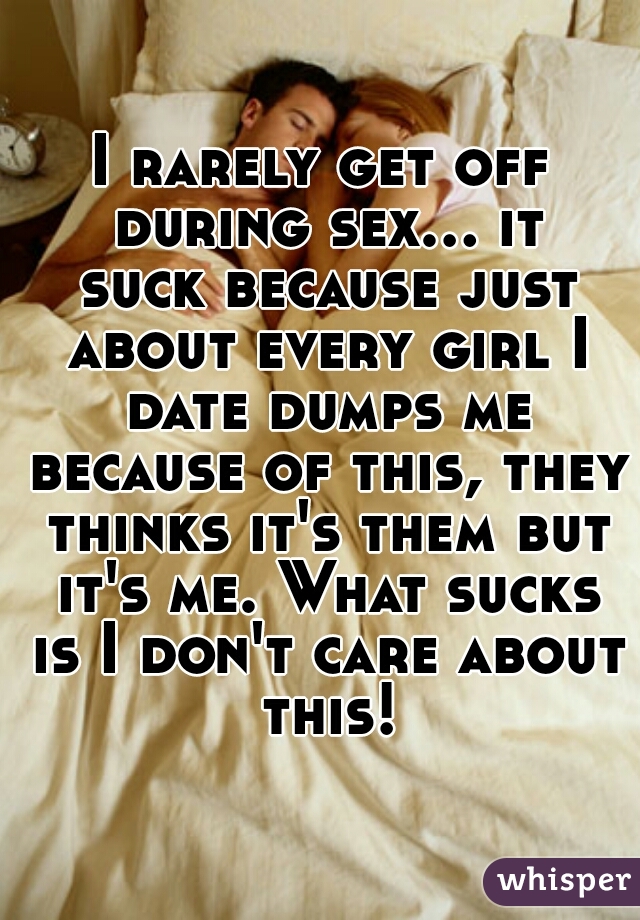 I rarely get off during sex... it suck because just about every girl I date dumps me because of this, they thinks it's them but it's me. What sucks is I don't care about this!