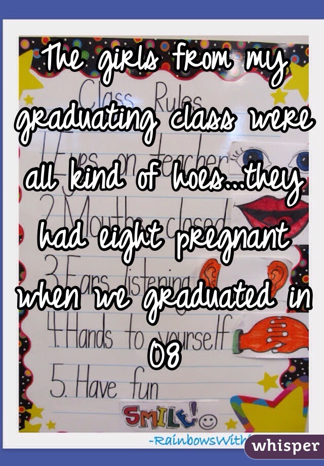 The girls from my graduating class were all kind of hoes...they had eight pregnant when we graduated in 08
