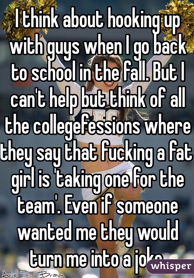 I think about hooking up with guys when I go back to school in the fall. But I can't help but think of all the collegefessions where they say that fucking a fat girl is 'taking one for the team'. Even if someone wanted me they would turn me into a joke. 
