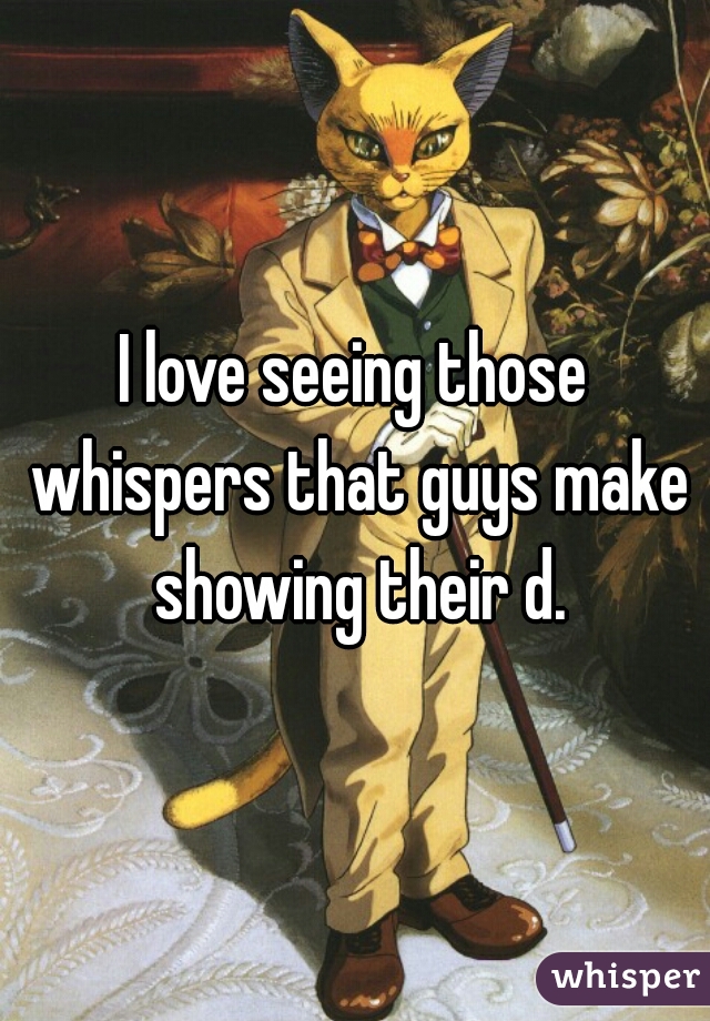 I love seeing those whispers that guys make showing their d.