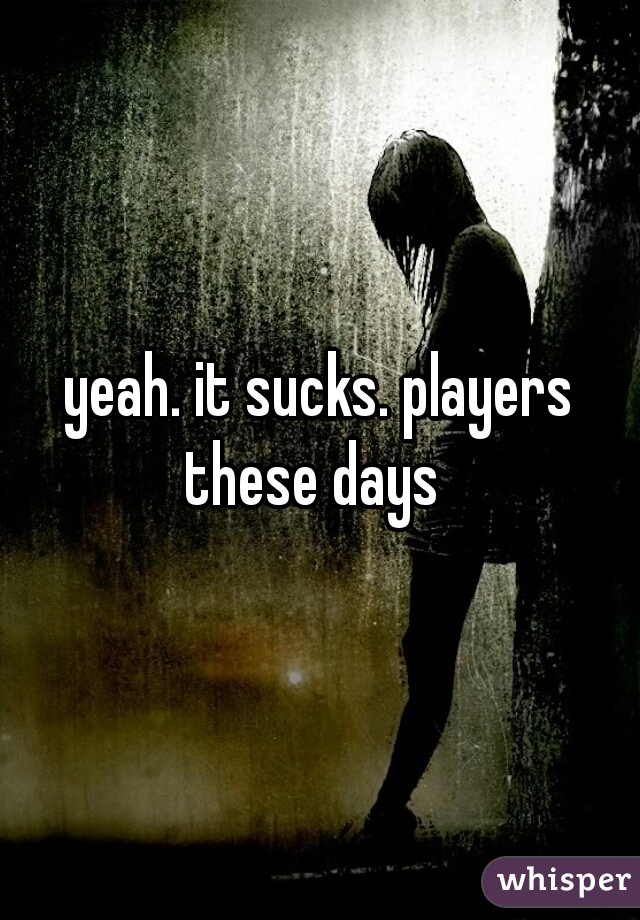 yeah. it sucks. players these days  