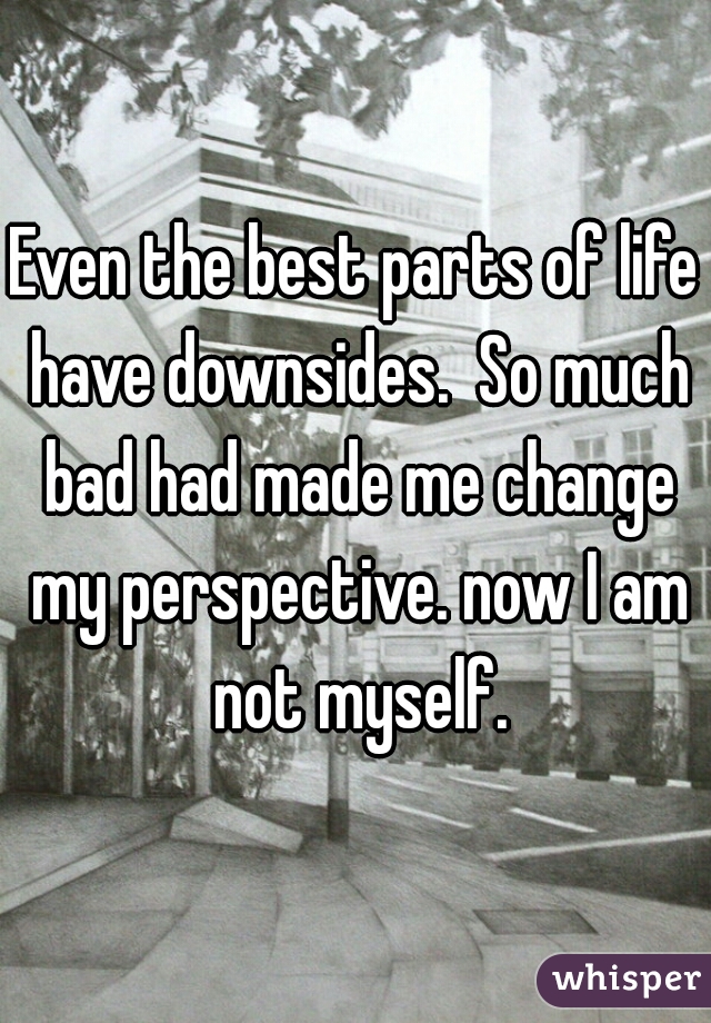 Even the best parts of life have downsides.  So much bad had made me change my perspective. now I am not myself.