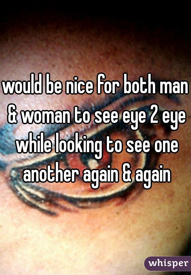 would be nice for both man & woman to see eye 2 eye while looking to see one another again & again
