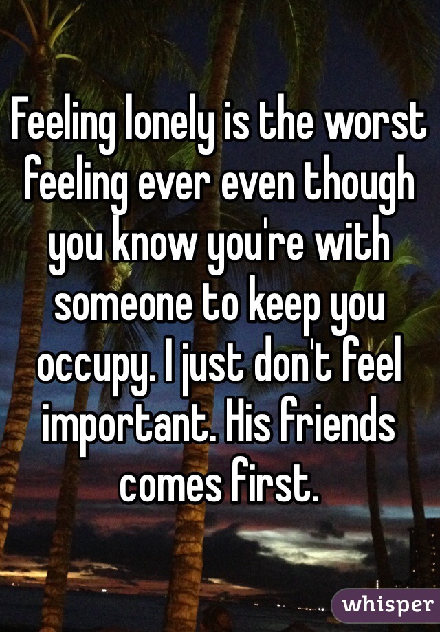 Feeling lonely is the worst feeling ever even though you know you're with someone to keep you occupy. I just don't feel important. His friends comes first. 