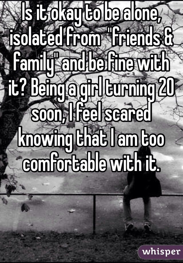 Is it okay to be alone, isolated from  "friends & family" and be fine with it? Being a girl turning 20 soon, I feel scared knowing that I am too comfortable with it. 