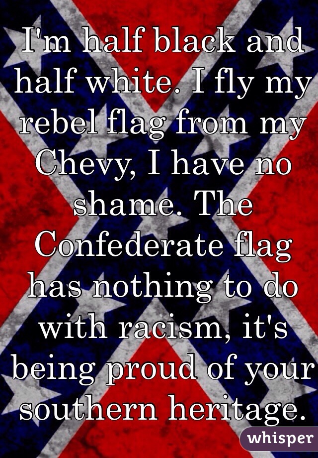 I'm half black and half white. I fly my rebel flag from my Chevy, I have no shame. The Confederate flag has nothing to do with racism, it's being proud of your southern heritage.  