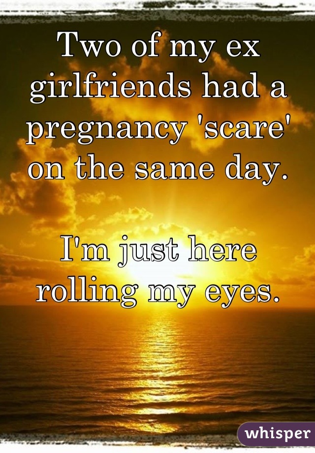 Two of my ex girlfriends had a pregnancy 'scare' on the same day. 

I'm just here rolling my eyes.