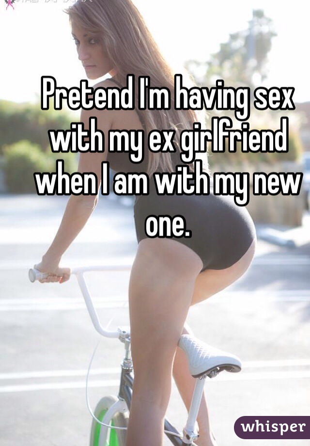 Pretend I'm having sex with my ex girlfriend when I am with my new one.