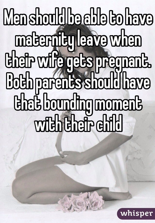 Men should be able to have maternity leave when their wife gets pregnant. Both parents should have that bounding moment with their child 