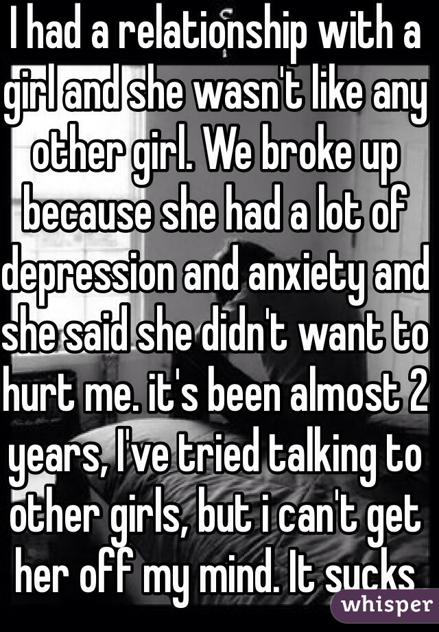 I had a relationship with a girl and she wasn't like any other girl. We broke up because she had a lot of depression and anxiety and she said she didn't want to hurt me. it's been almost 2 years, I've tried talking to other girls, but i can't get her off my mind. It sucks