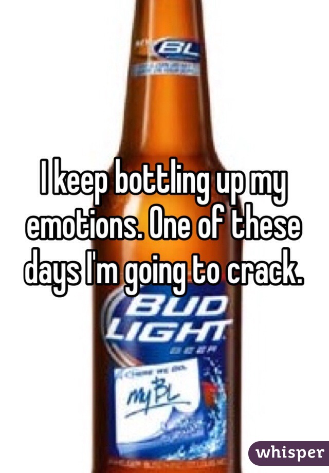 I keep bottling up my emotions. One of these days I'm going to crack.