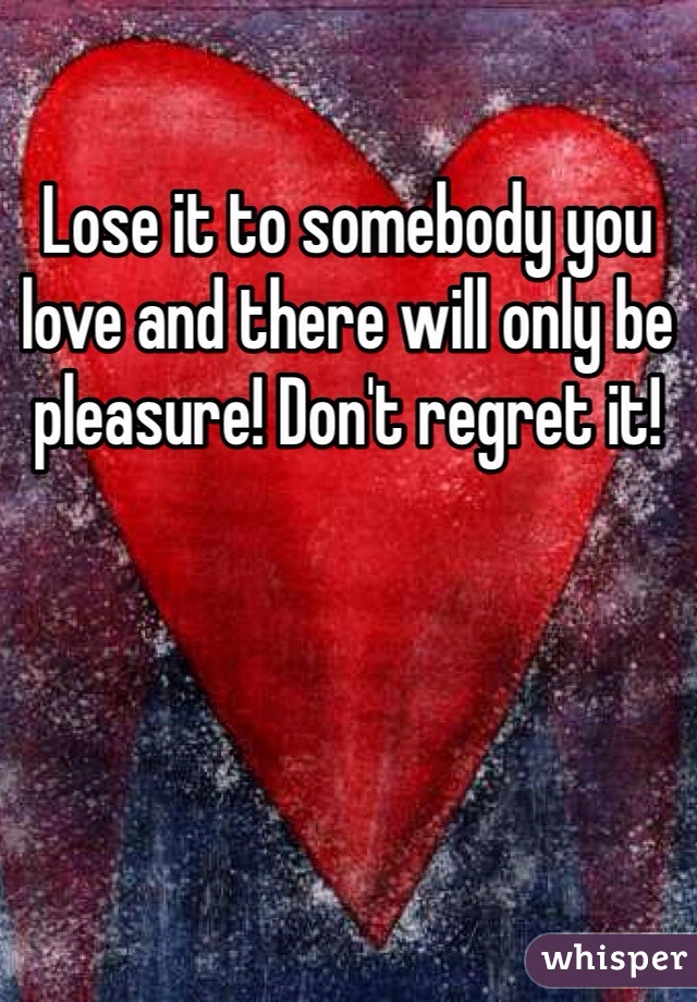 Lose it to somebody you love and there will only be pleasure! Don't regret it!