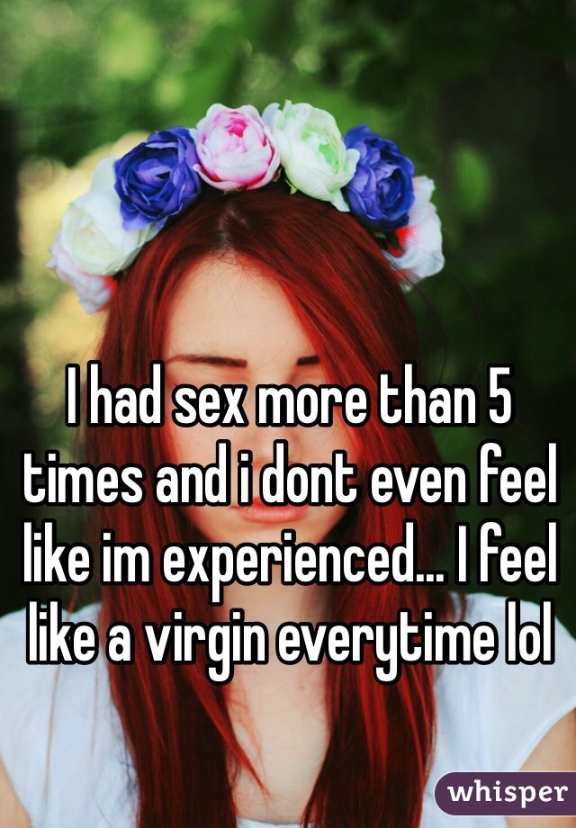 I had sex more than 5 times and i dont even feel like im experienced... I feel like a virgin everytime lol