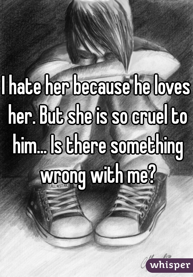 I hate her because he loves her. But she is so cruel to him... Is there something wrong with me?
