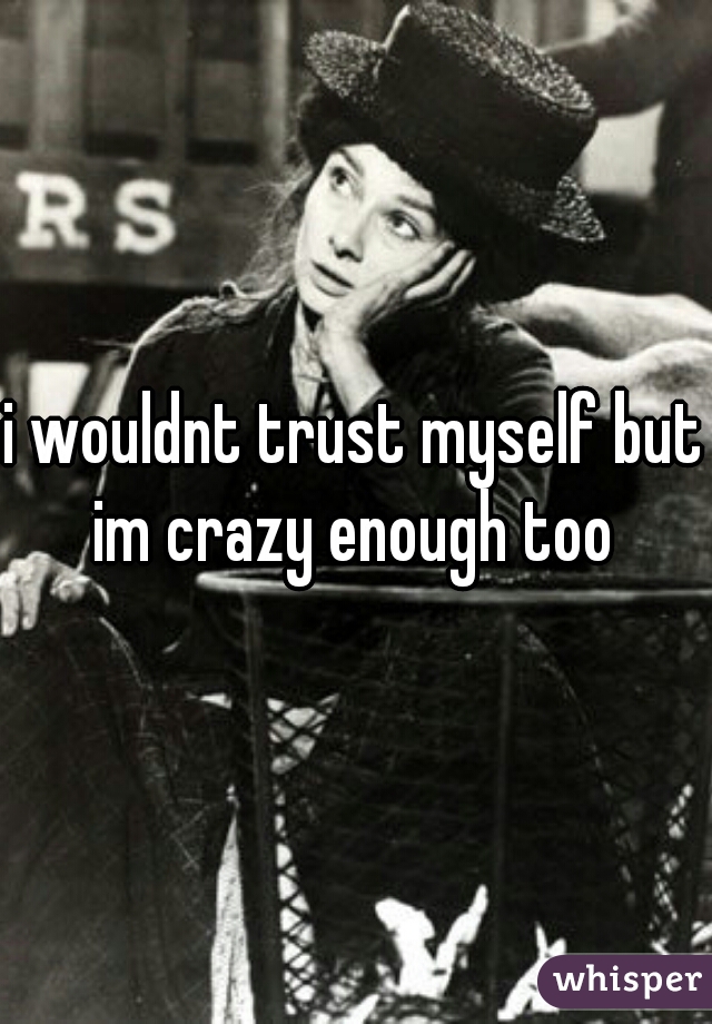 i wouldnt trust myself but im crazy enough too 