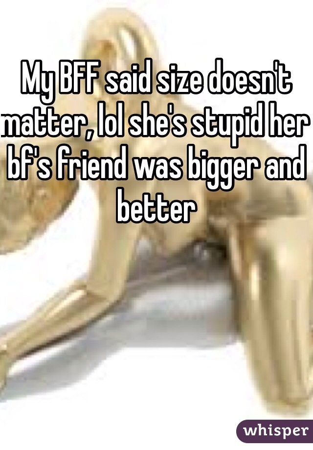 My BFF said size doesn't matter, lol she's stupid her bf's friend was bigger and better