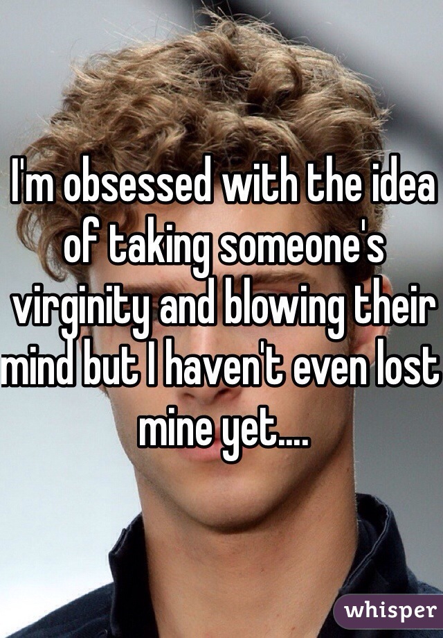 I'm obsessed with the idea of taking someone's virginity and blowing their mind but I haven't even lost mine yet....
