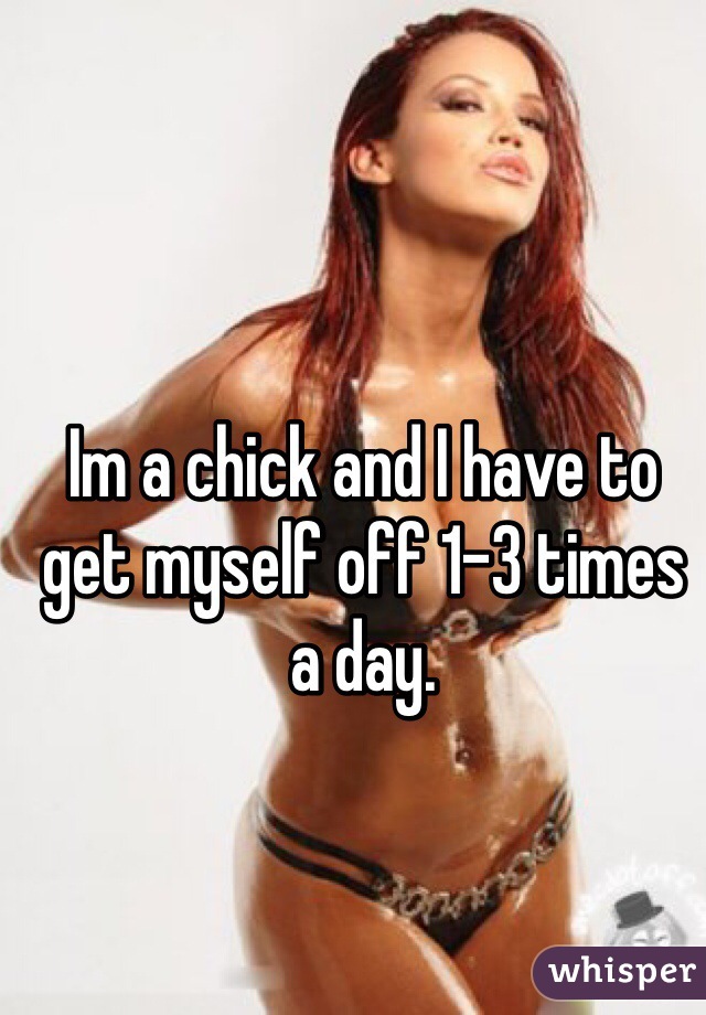 Im a chick and I have to get myself off 1-3 times a day. 